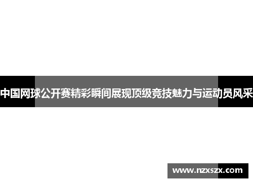 中国网球公开赛精彩瞬间展现顶级竞技魅力与运动员风采