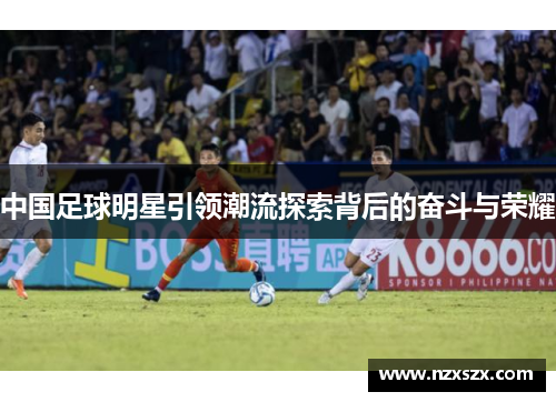 中国足球明星引领潮流探索背后的奋斗与荣耀