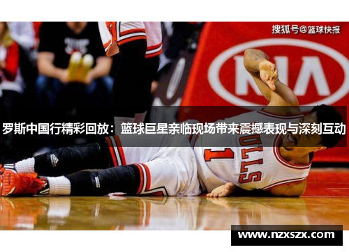 罗斯中国行精彩回放：篮球巨星亲临现场带来震撼表现与深刻互动