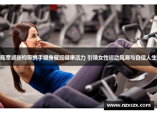陈意涵张钧甯携手健身展现健康活力 引领女性运动风潮与自信人生